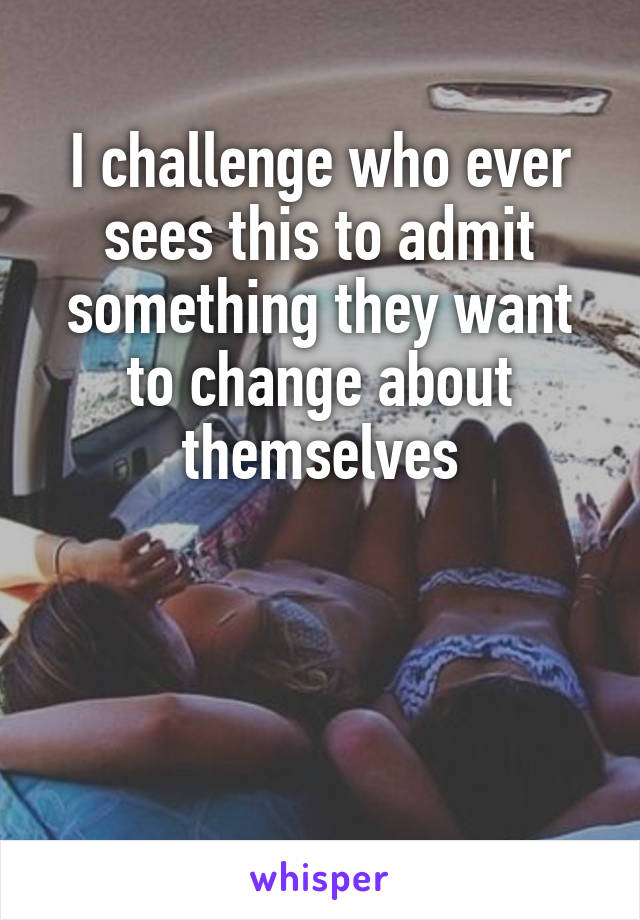 I challenge who ever sees this to admit something they want to change about themselves



