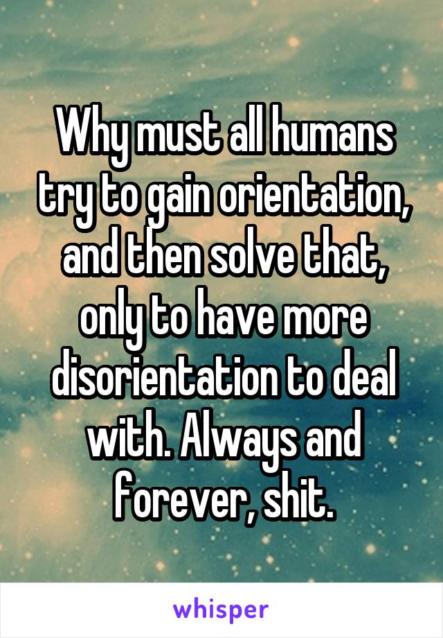 Why must all humans try to gain orientation, and then solve that, only to have more disorientation to deal with. Always and forever, shit.