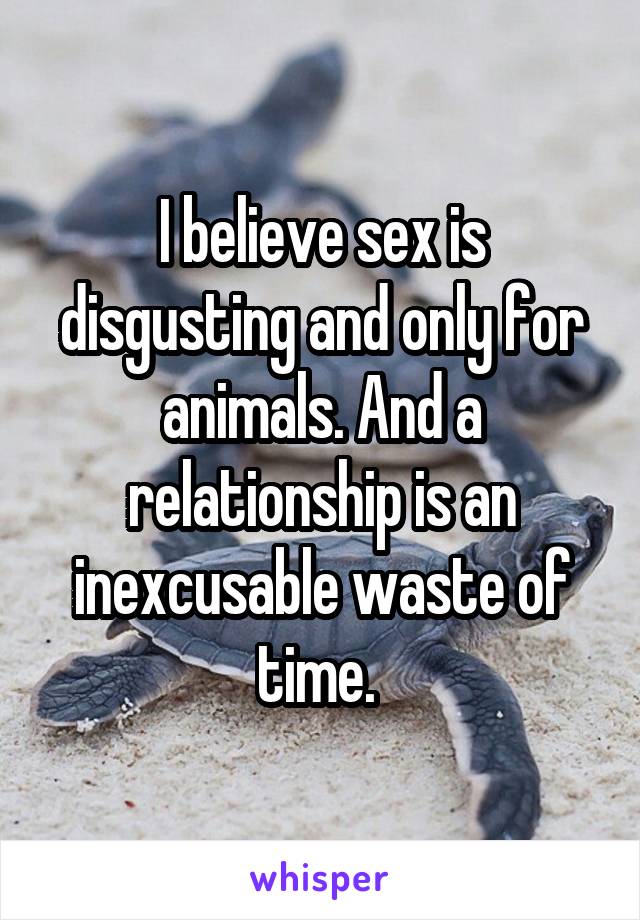 I believe sex is disgusting and only for animals. And a relationship is an inexcusable waste of time. 