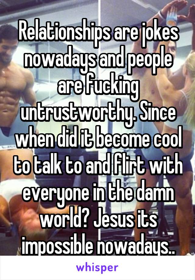 Relationships are jokes nowadays and people are fucking untrustworthy. Since when did it become cool to talk to and flirt with everyone in the damn world? Jesus its impossible nowadays..