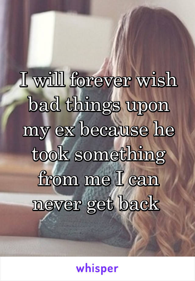 I will forever wish bad things upon my ex because he took something from me I can never get back 