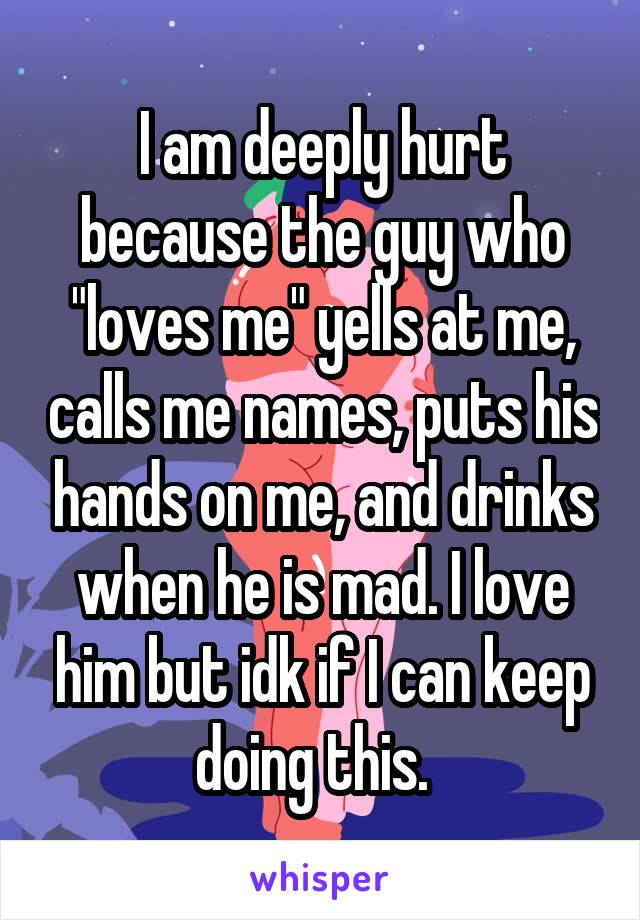 I am deeply hurt because the guy who "loves me" yells at me, calls me names, puts his hands on me, and drinks when he is mad. I love him but idk if I can keep doing this.  