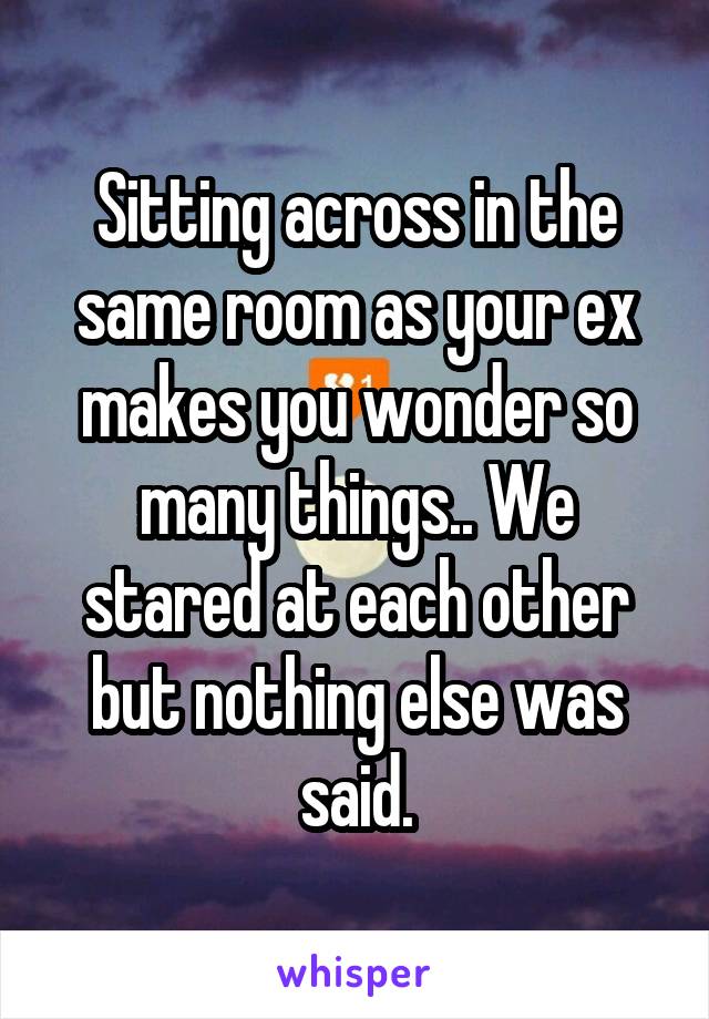 Sitting across in the same room as your ex makes you wonder so many things.. We stared at each other but nothing else was said.