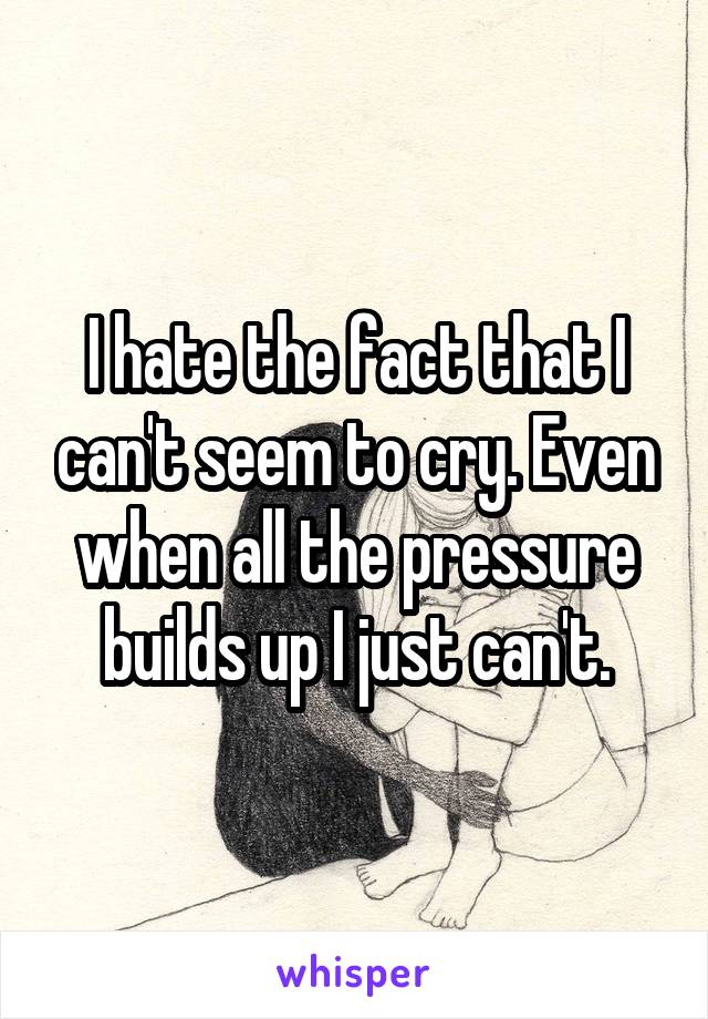 I hate the fact that I can't seem to cry. Even when all the pressure builds up I just can't.