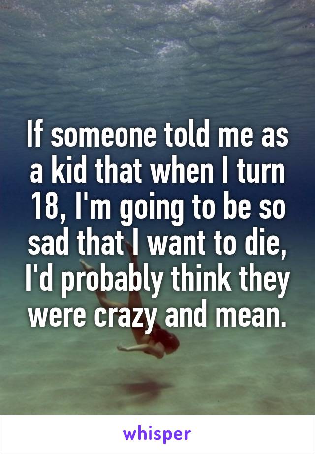 If someone told me as a kid that when I turn 18, I'm going to be so sad that I want to die, I'd probably think they were crazy and mean.