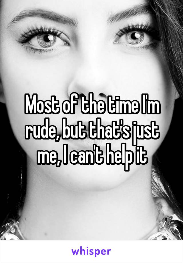 Most of the time I'm rude, but that's just me, I can't help it