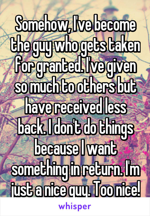 Somehow, I've become the guy who gets taken for granted. I've given so much to others but have received less back. I don't do things because I want something in return. I'm just a nice guy. Too nice!