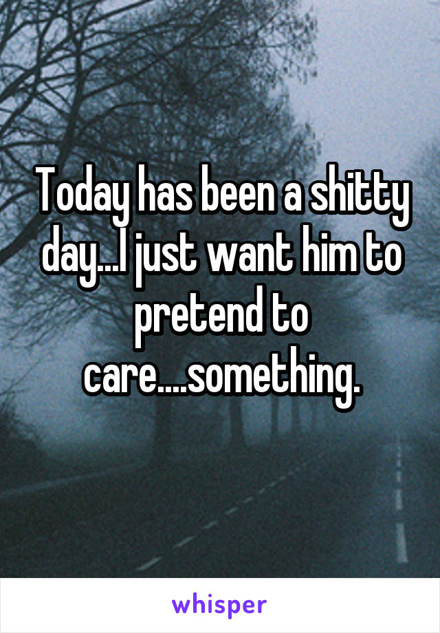 Today has been a shitty day...I just want him to pretend to care....something.
