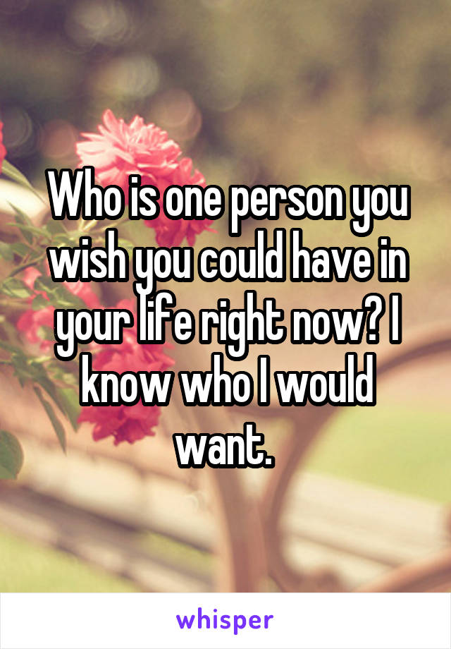 Who is one person you wish you could have in your life right now? I know who I would want. 