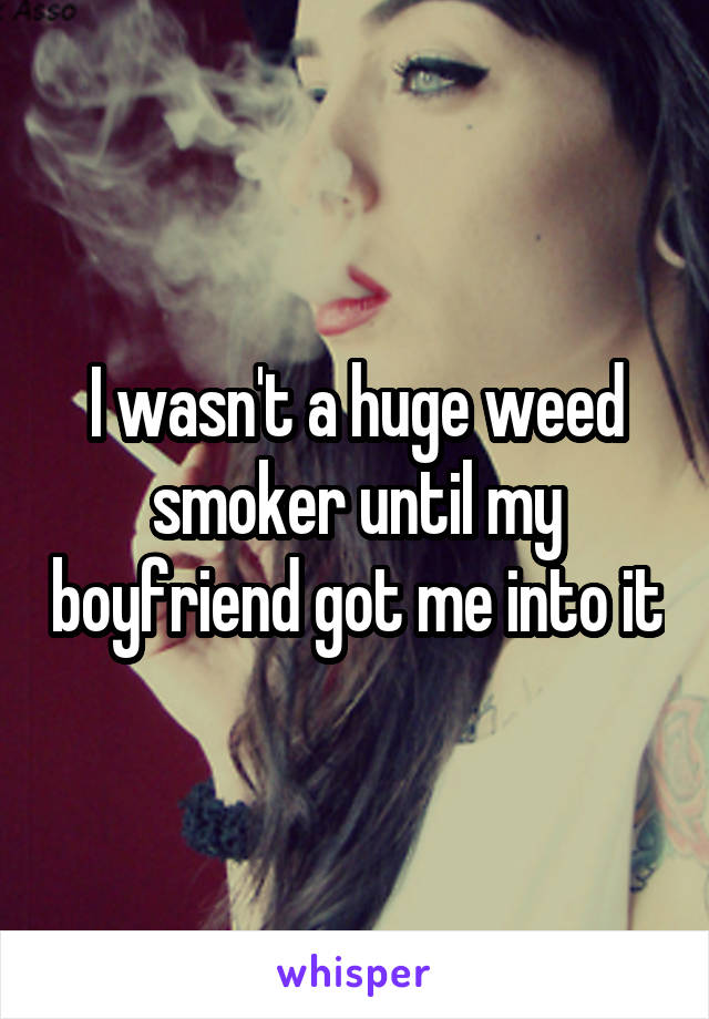 I wasn't a huge weed smoker until my boyfriend got me into it