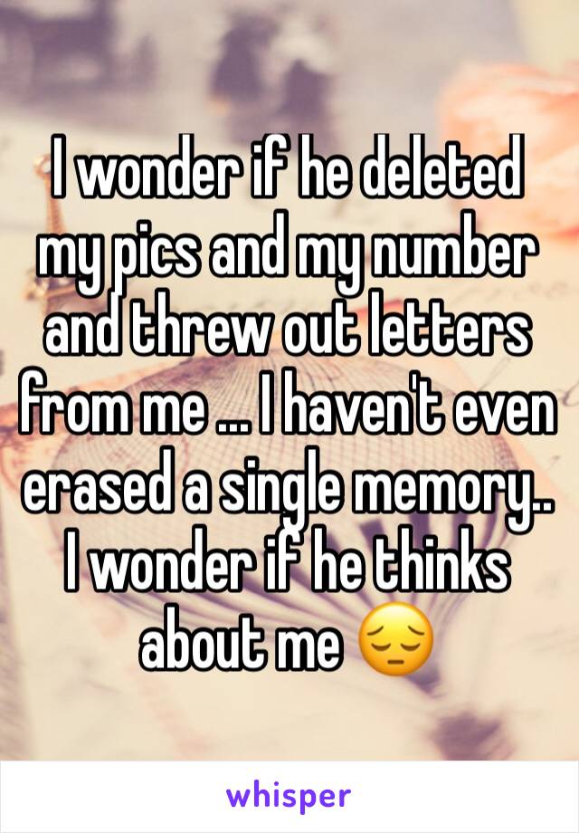 I wonder if he deleted my pics and my number and threw out letters from me ... I haven't even erased a single memory.. I wonder if he thinks about me 😔