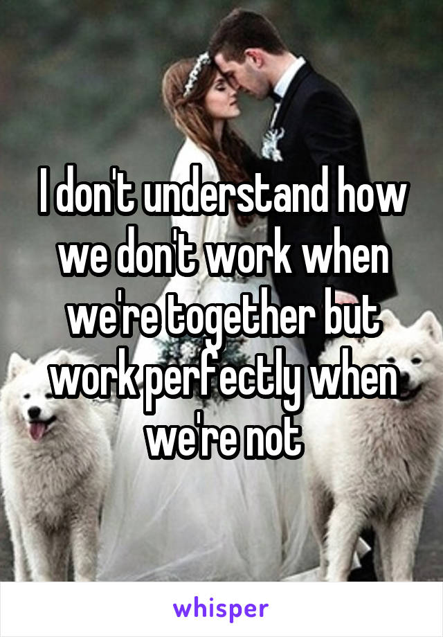 I don't understand how we don't work when we're together but work perfectly when we're not