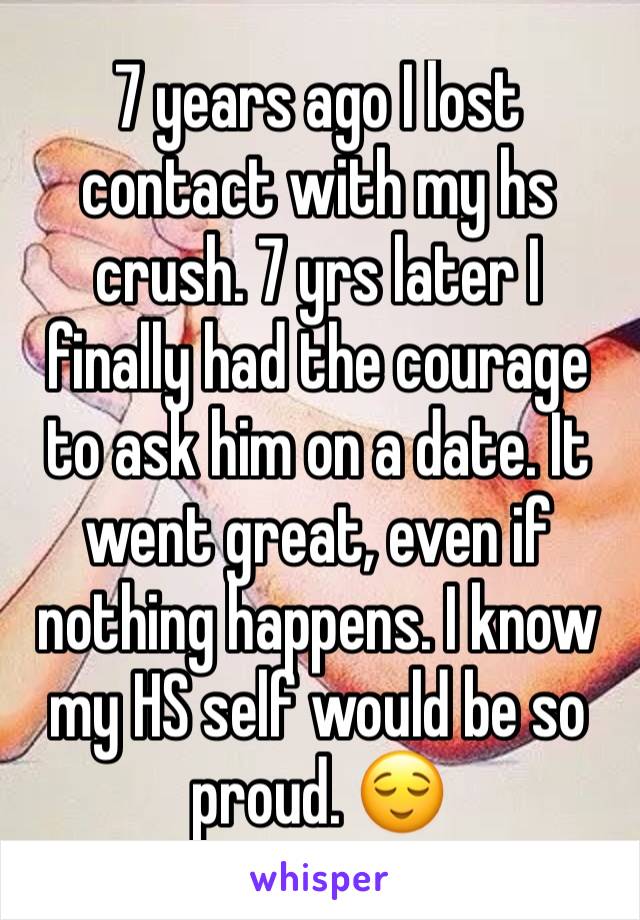 7 years ago I lost contact with my hs crush. 7 yrs later I finally had the courage to ask him on a date. It went great, even if nothing happens. I know my HS self would be so proud. 😌