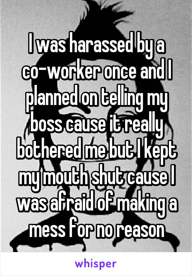 I was harassed by a co-worker once and I planned on telling my boss cause it really bothered me but I kept my mouth shut cause I was afraid of making a mess for no reason