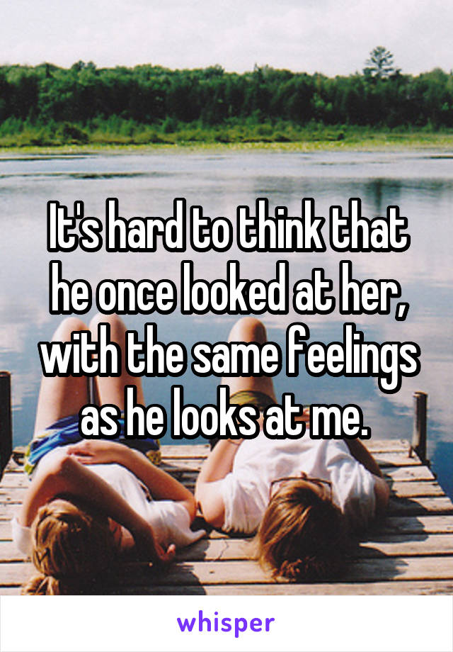 It's hard to think that he once looked at her, with the same feelings as he looks at me. 