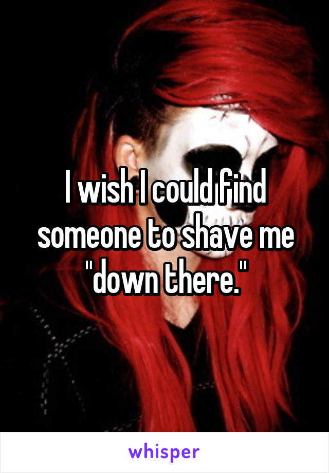 I wish I could find someone to shave me "down there."