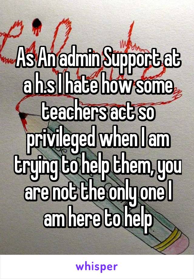 As An admin Support at a h.s I hate how some teachers act so privileged when I am trying to help them, you are not the only one I am here to help