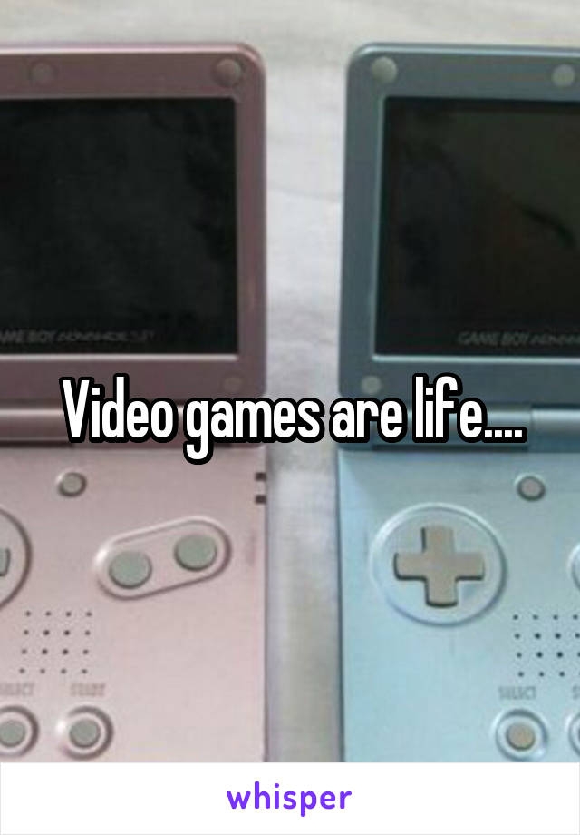 Video games are life....