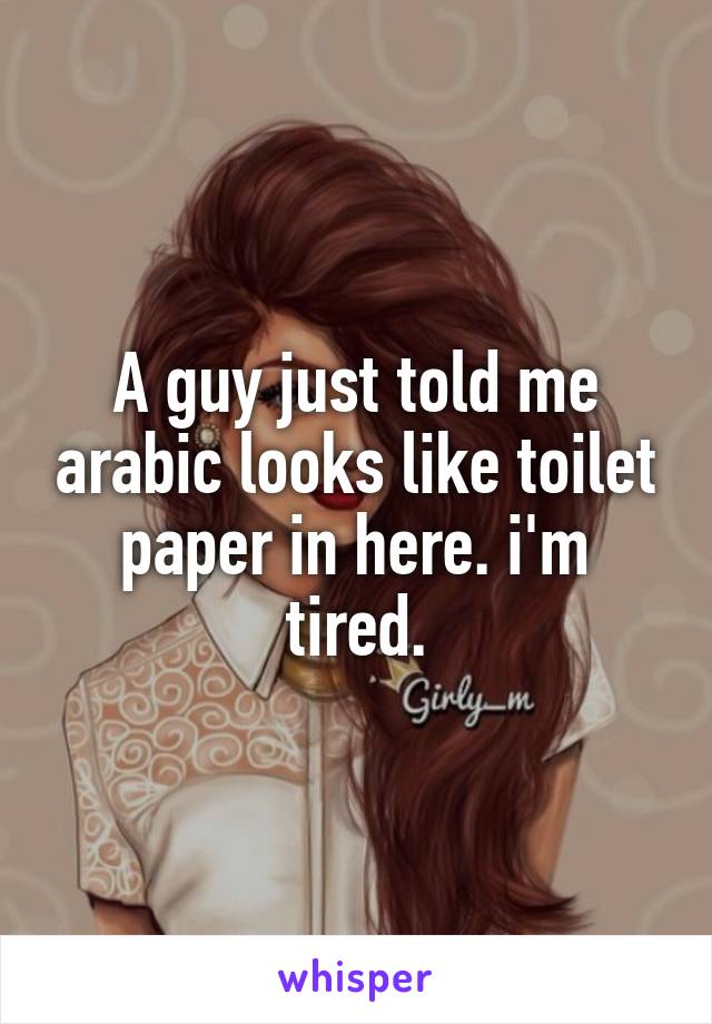 A guy just told me arabic looks like toilet paper in here. i'm tired.