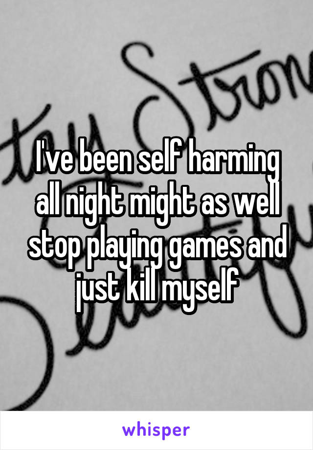 I've been self harming all night might as well stop playing games and just kill myself