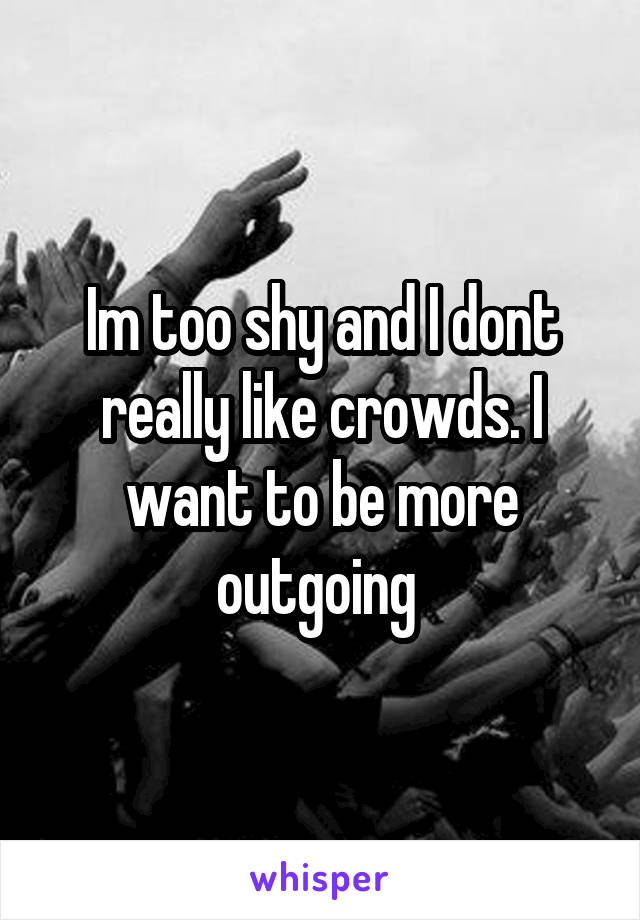 Im too shy and I dont really like crowds. I want to be more outgoing 