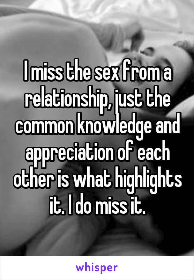 I miss the sex from a relationship, just the common knowledge and appreciation of each other is what highlights it. I do miss it.