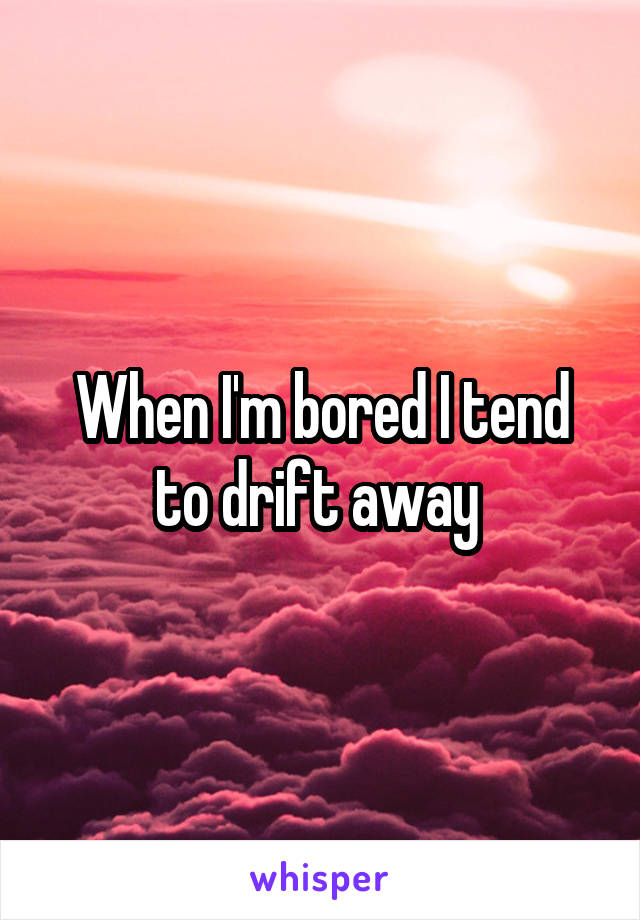 When I'm bored I tend to drift away 