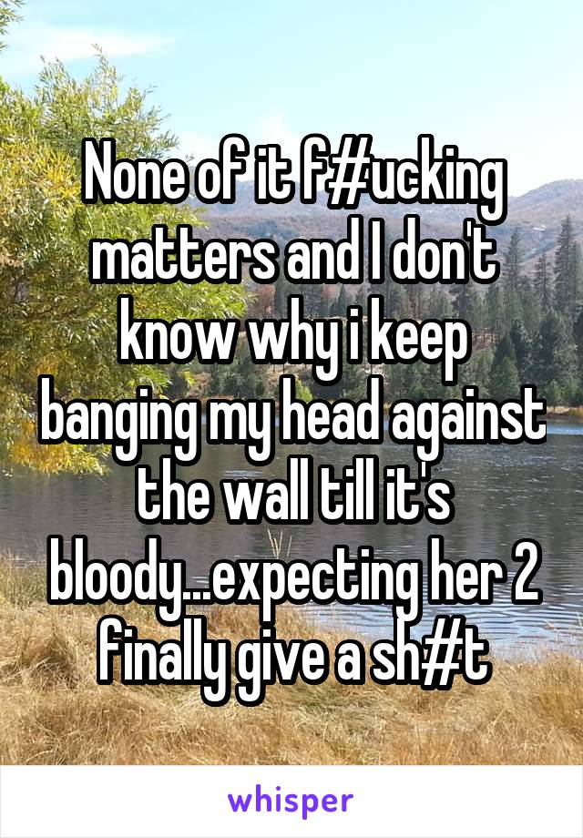 None of it f#ucking matters and I don't know why i keep banging my head against the wall till it's bloody...expecting her 2 finally give a sh#t