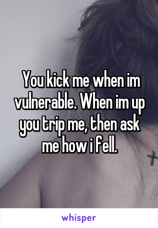  You kick me when im vulnerable. When im up you trip me, then ask me how i fell.