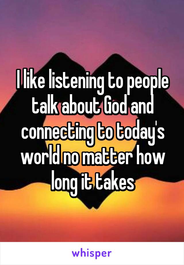 I like listening to people talk about God and connecting to today's world no matter how long it takes