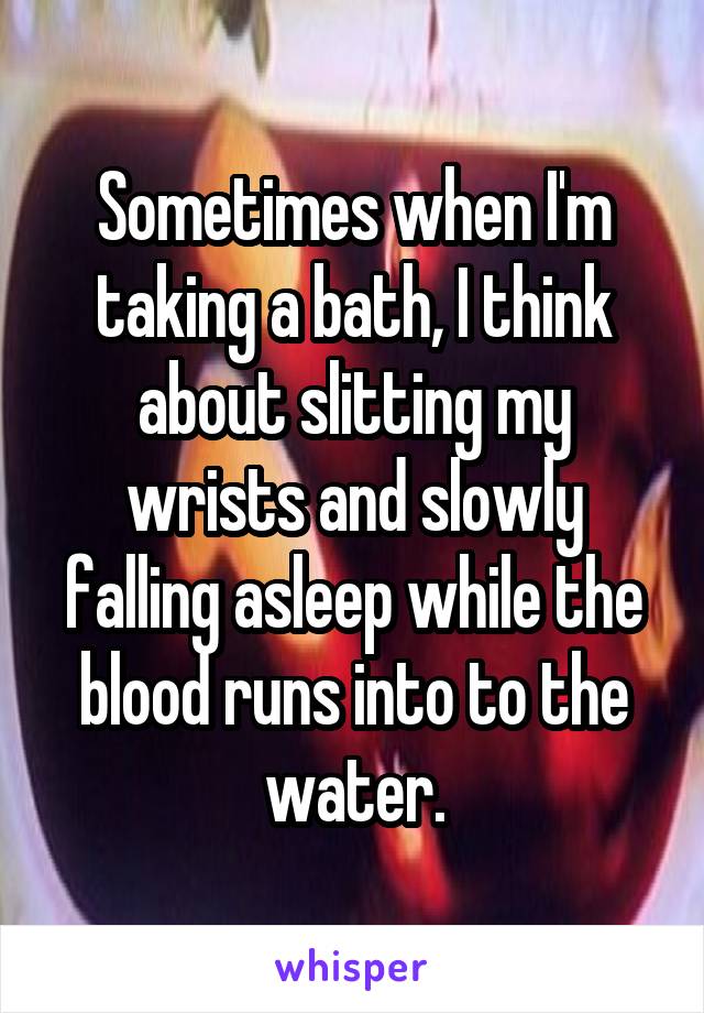 Sometimes when I'm taking a bath, I think about slitting my wrists and slowly falling asleep while the blood runs into to the water.