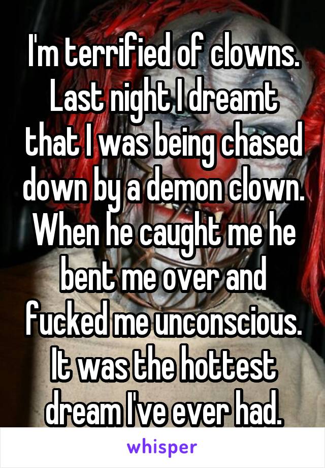 I'm terrified of clowns. Last night I dreamt that I was being chased down by a demon clown. When he caught me he bent me over and fucked me unconscious. It was the hottest dream I've ever had.