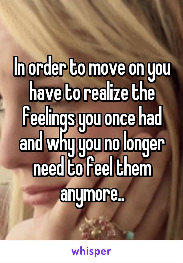 In order to move on you have to realize the feelings you once had and why you no longer need to feel them anymore..