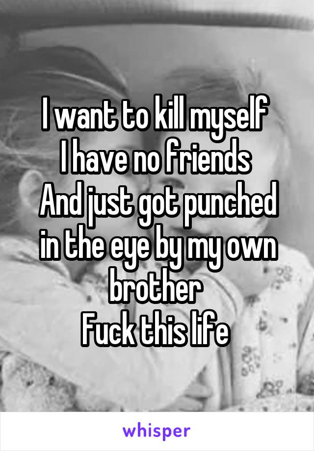 I want to kill myself 
I have no friends 
And just got punched in the eye by my own brother 
Fuck this life 