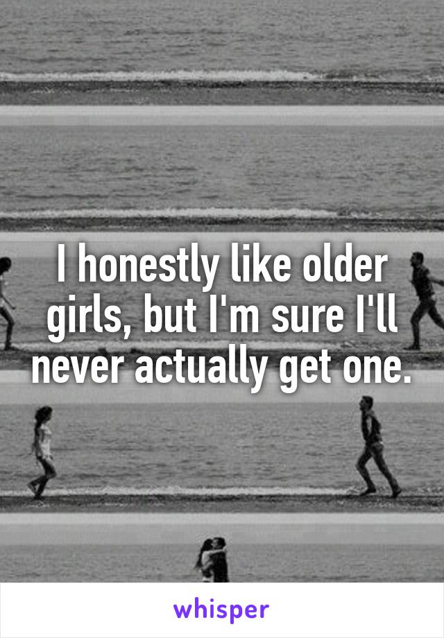 I honestly like older girls, but I'm sure I'll never actually get one.