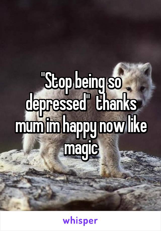 "Stop being so depressed"  thanks mum im happy now like magic