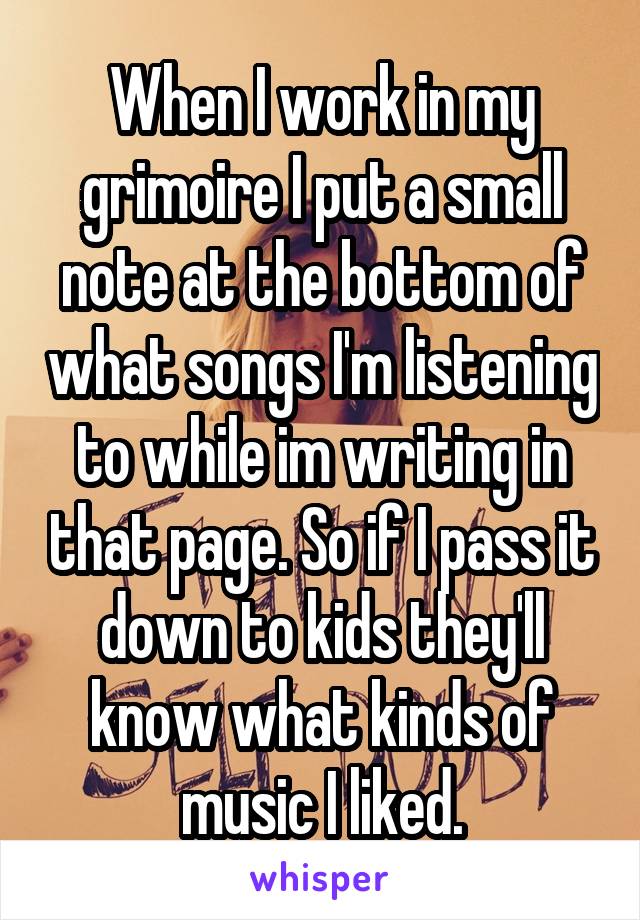 When I work in my grimoire I put a small note at the bottom of what songs I'm listening to while im writing in that page. So if I pass it down to kids they'll know what kinds of music I liked.