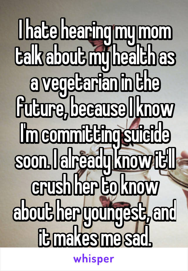 I hate hearing my mom talk about my health as a vegetarian in the future, because I know I'm committing suicide soon. I already know it'll crush her to know about her youngest, and it makes me sad.