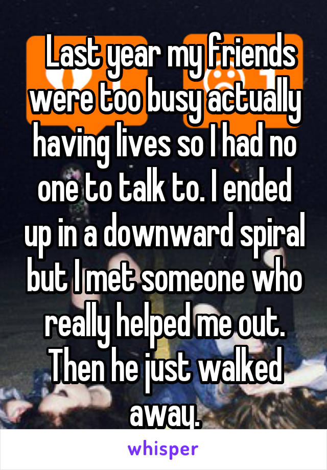   Last year my friends were too busy actually having lives so I had no one to talk to. I ended up in a downward spiral but I met someone who really helped me out. Then he just walked away.