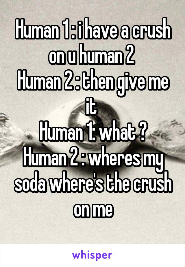 Human 1 : i have a crush on u human 2 
Human 2 : then give me it 
Human 1: what ?
Human 2 : wheres my soda where's the crush on me
