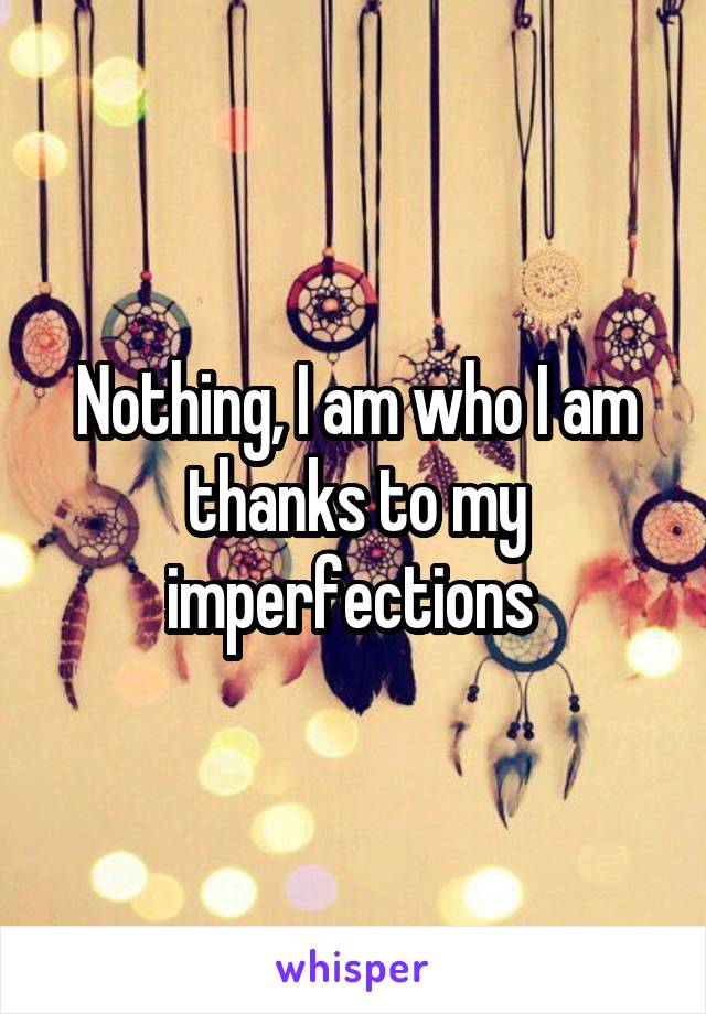 Nothing, I am who I am thanks to my imperfections 