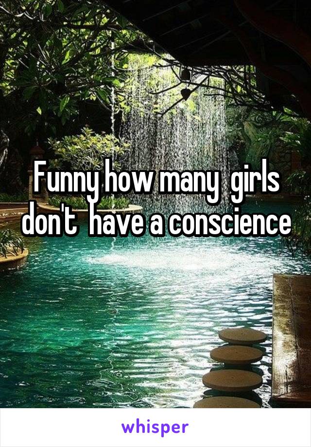 Funny how many  girls don't  have a conscience 