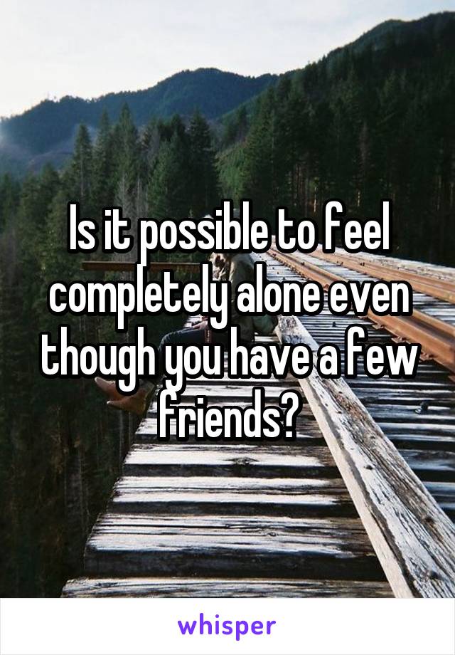 Is it possible to feel completely alone even though you have a few friends?