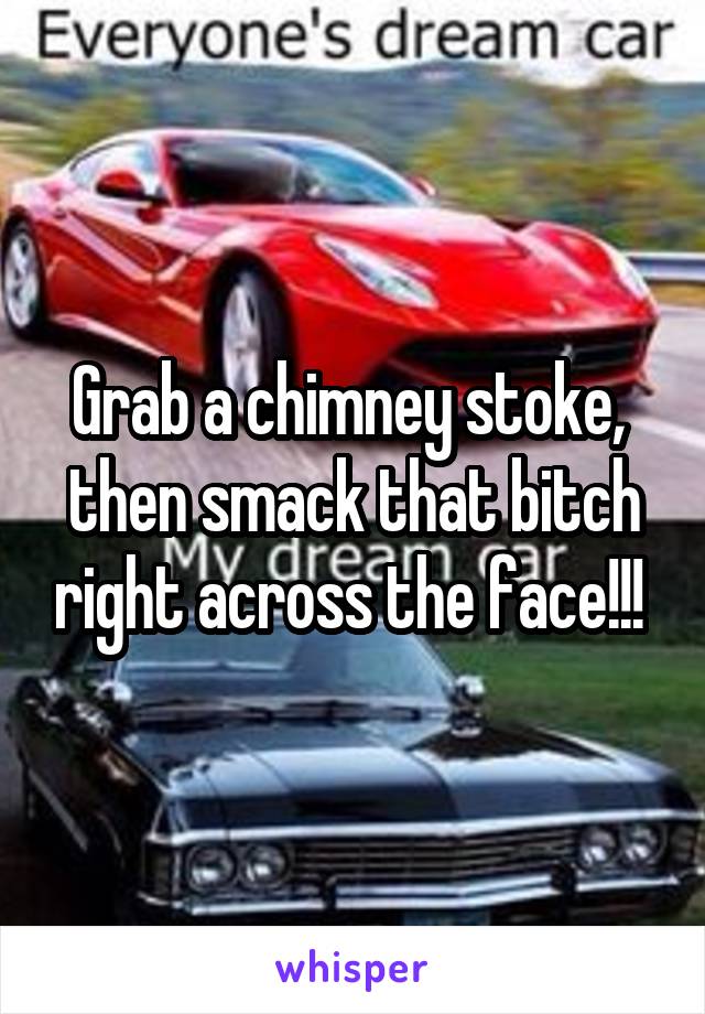 Grab a chimney stoke,  then smack that bitch right across the face!!! 