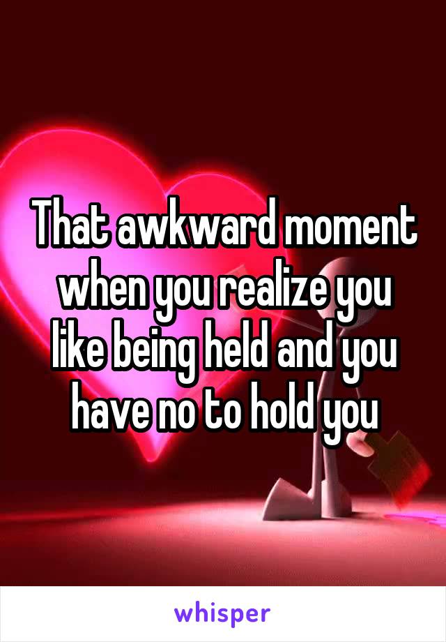 That awkward moment when you realize you like being held and you have no to hold you