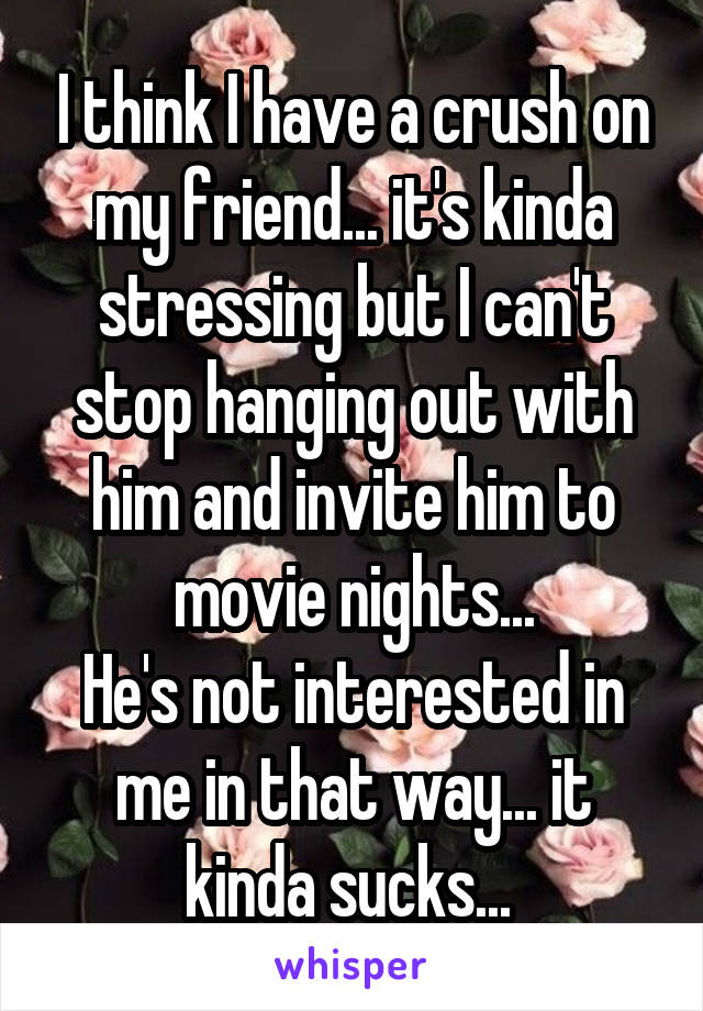 I think I have a crush on my friend... it's kinda stressing but I can't stop hanging out with him and invite him to movie nights...
He's not interested in me in that way... it kinda sucks... 