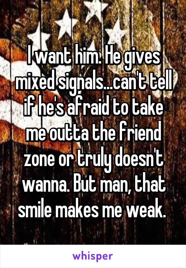 I want him. He gives mixed signals...can't tell if he's afraid to take me outta the friend zone or truly doesn't wanna. But man, that smile makes me weak. 