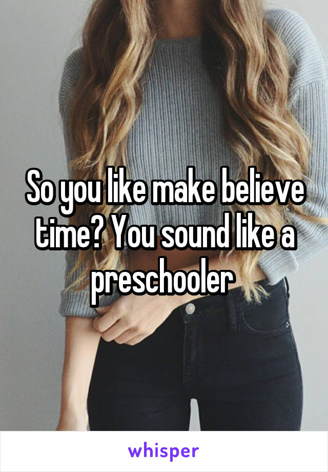 So you like make believe time? You sound like a preschooler 