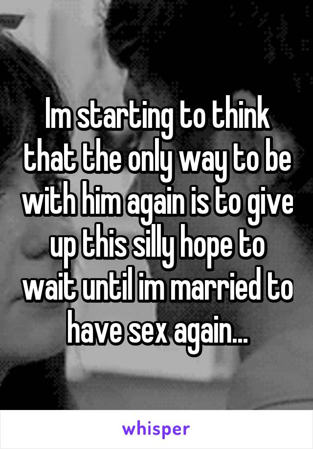 Im starting to think that the only way to be with him again is to give up this silly hope to wait until im married to have sex again...