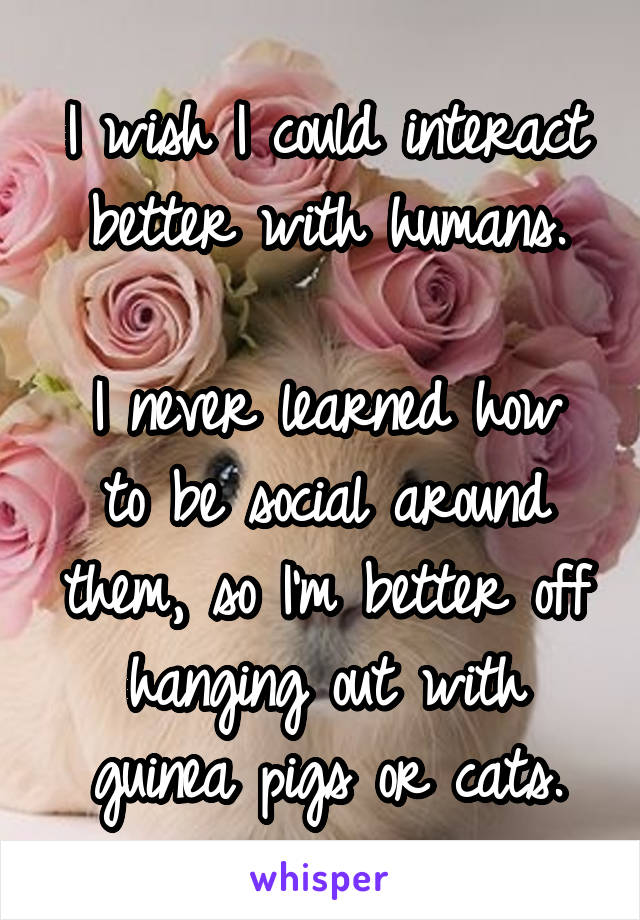 I wish I could interact better with humans.

I never learned how to be social around them, so I'm better off hanging out with guinea pigs or cats.